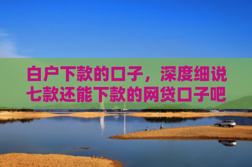 白户下款的口子，深度细说七款还能下款的网贷口子吧