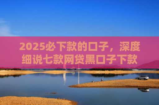 2025必下款的口子，深度细说七款网贷黑口子下款