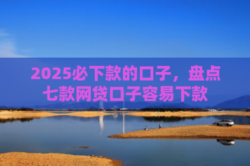 2025必下款的口子，盘点七款网贷口子容易下款
