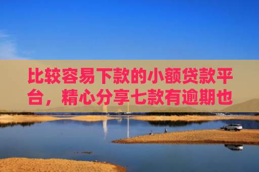 比较容易下款的小额贷款平台，精心分享七款有逾期也下款的网贷口子