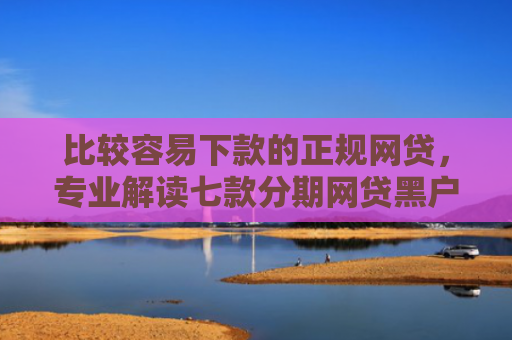 比较容易下款的正规网贷，专业解读七款分期网贷黑户下款好口子