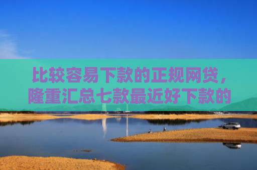 比较容易下款的正规网贷，隆重汇总七款最近好下款的网贷大口子