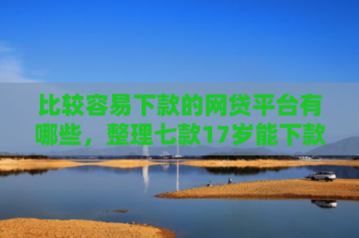 比较容易下款的网贷平台有哪些，整理七款17岁能下款的网贷口子