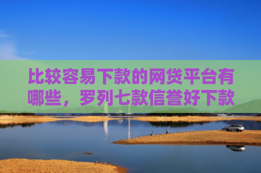 比较容易下款的网贷平台有哪些，罗列七款信誉好下款快的网贷口子