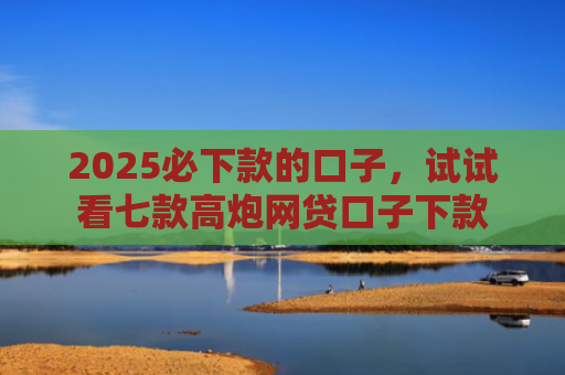 2025必下款的口子，试试看七款高炮网贷口子下款