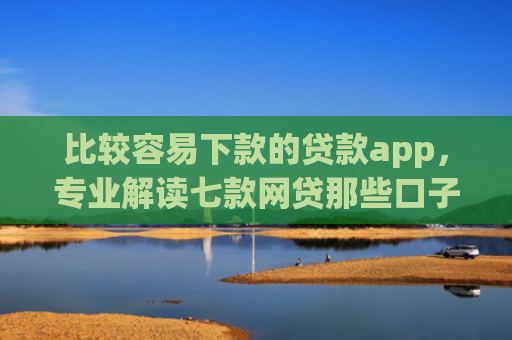 比较容易下款的贷款app，专业解读七款网贷那些口子下款在微信