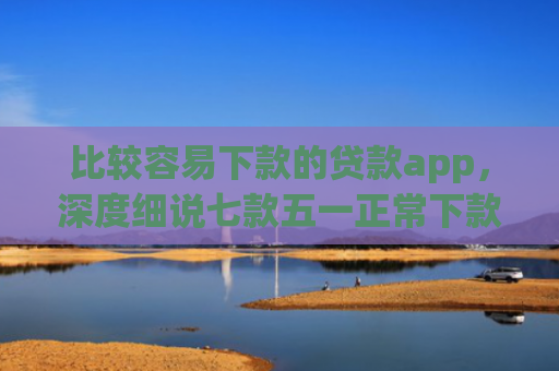 比较容易下款的贷款app，深度细说七款五一正常下款的网贷口子
