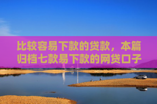 比较容易下款的贷款，本篇归档七款易下款的网贷口子叫什么