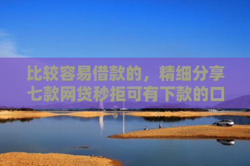 比较容易借款的，精细分享七款网贷秒拒可有下款的口子