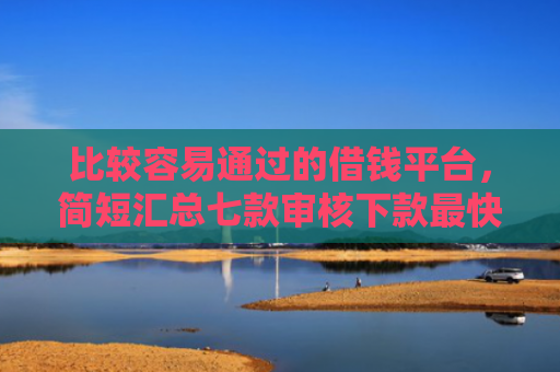 比较容易通过的借钱平台，简短汇总七款审核下款最快的网贷口子