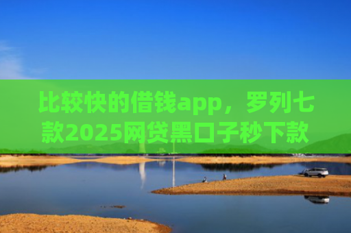 比较快的借钱app，罗列七款2025网贷黑口子秒下款app