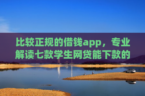 比较正规的借钱app，专业解读七款学生网贷能下款的口子