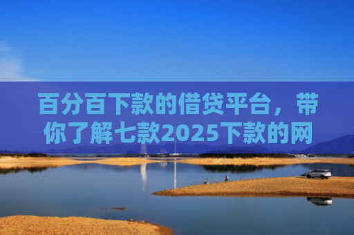 百分百下款的借贷平台，带你了解七款2025下款的网贷口子