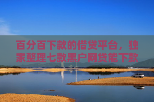 百分百下款的借贷平台，独家整理七款黑户网贷能下款的新口子