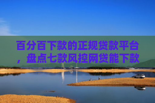 百分百下款的正规贷款平台，盘点七款风控网贷能下款的口子