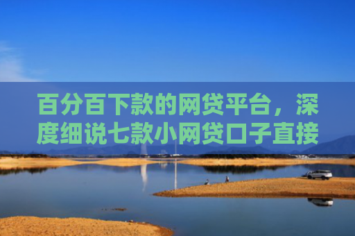 百分百下款的网贷平台，深度细说七款小网贷口子直接下款吗