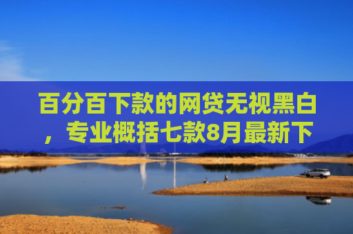 百分百下款的网贷无视黑白，专业概括七款8月最新下款的网贷口子