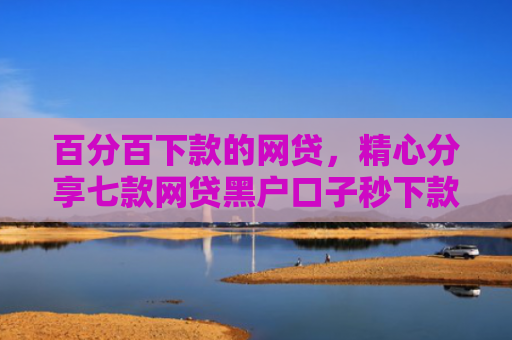 百分百下款的网贷，精心分享七款网贷黑户口子秒下款了
