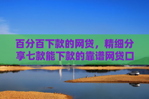 百分百下款的网贷，精细分享七款能下款的靠谱网贷口子