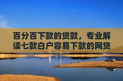 百分百下款的贷款，专业解读七款白户容易下款的网贷口子