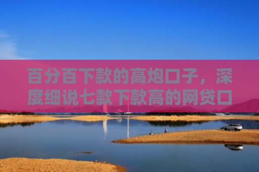 百分百下款的高炮口子，深度细说七款下款高的网贷口子叫什么