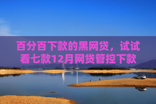 百分百下款的黑网贷，试试看七款12月网贷管控下款口子