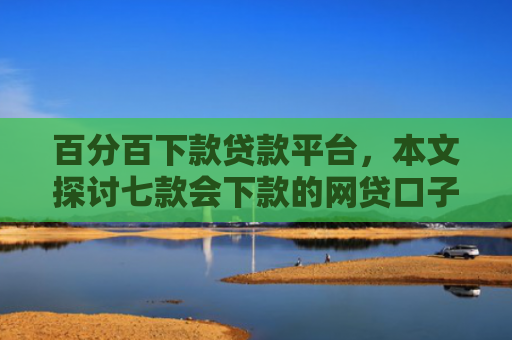 百分百下款贷款平台，本文探讨七款会下款的网贷口子有哪些