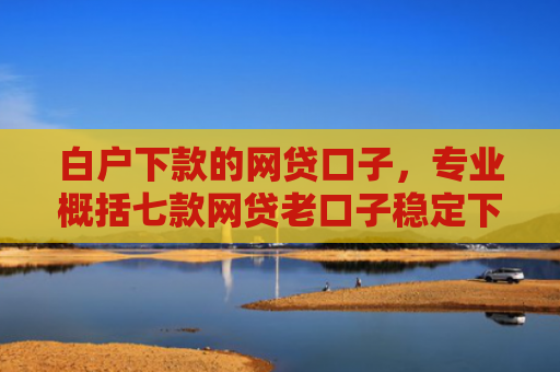 白户下款的网贷口子，专业概括七款网贷老口子稳定下款