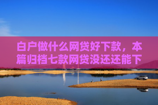 白户做什么网贷好下款，本篇归档七款网贷没还还能下款口子
