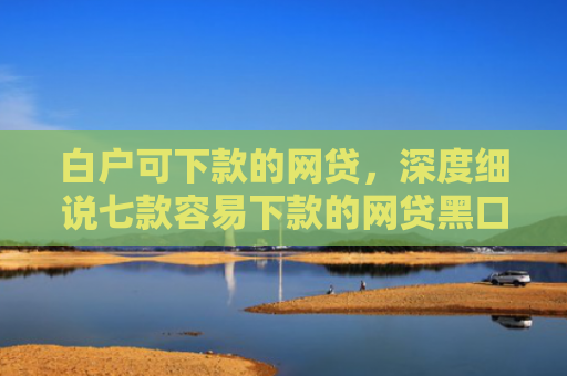 白户可下款的网贷，深度细说七款容易下款的网贷黑口子