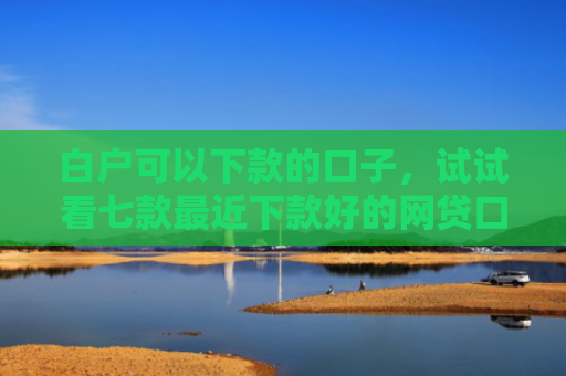 白户可以下款的口子，试试看七款最近下款好的网贷口子