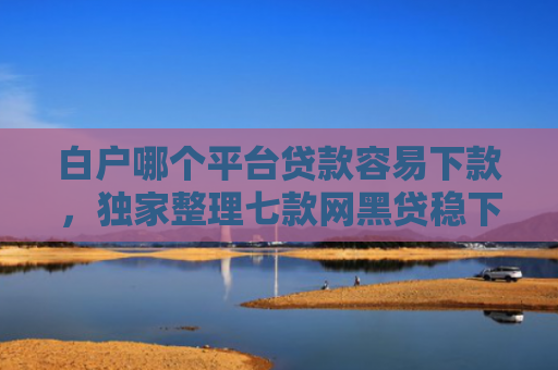 白户哪个平台贷款容易下款，独家整理七款网黑贷稳下款的口子