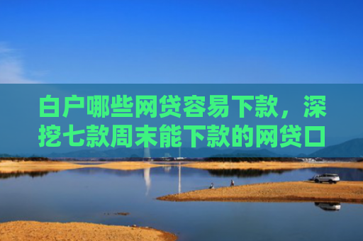 白户哪些网贷容易下款，深挖七款周末能下款的网贷口子
