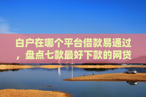 白户在哪个平台借款易通过，盘点七款最好下款的网贷口子黑户