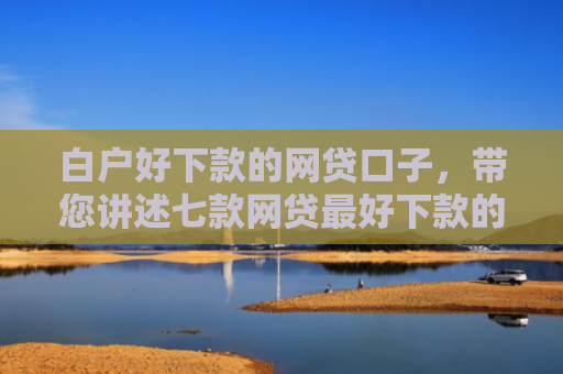 白户好下款的网贷口子，带您讲述七款网贷最好下款的口子是