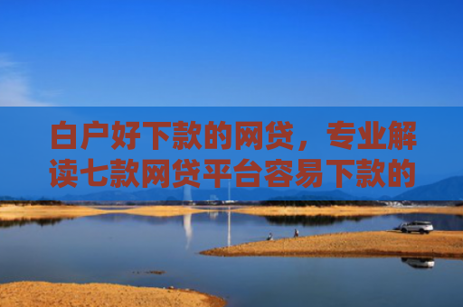 白户好下款的网贷，专业解读七款网贷平台容易下款的口子