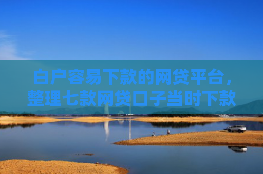 白户容易下款的网贷平台，整理七款网贷口子当时下款的