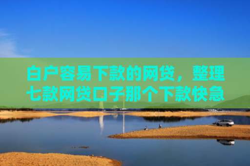 白户容易下款的网贷，整理七款网贷口子那个下款快急用