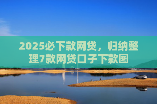 2025必下款网贷，归纳整理7款网贷口子下款图