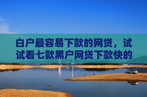 白户最容易下款的网贷，试试看七款黑户网贷下款快的口子
