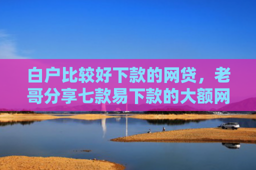 白户比较好下款的网贷，老哥分享七款易下款的大额网贷口子