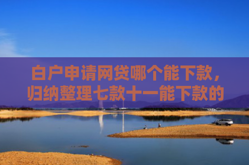 白户申请网贷哪个能下款，归纳整理七款十一能下款的网贷口子