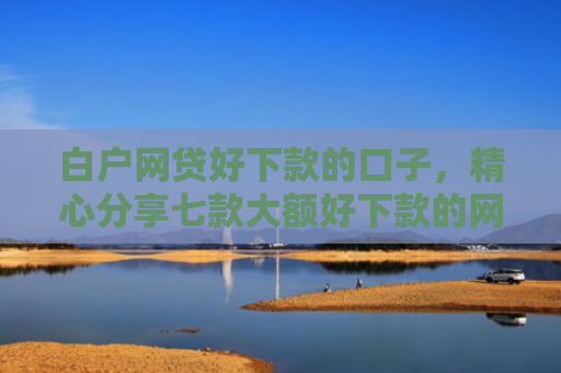 白户网贷好下款的口子，精心分享七款大额好下款的网贷口子