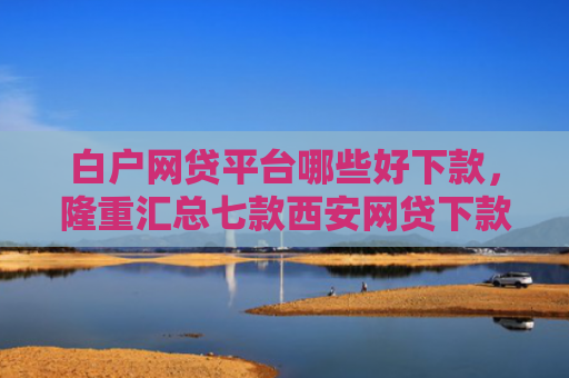 白户网贷平台哪些好下款，隆重汇总七款西安网贷下款最快的口子