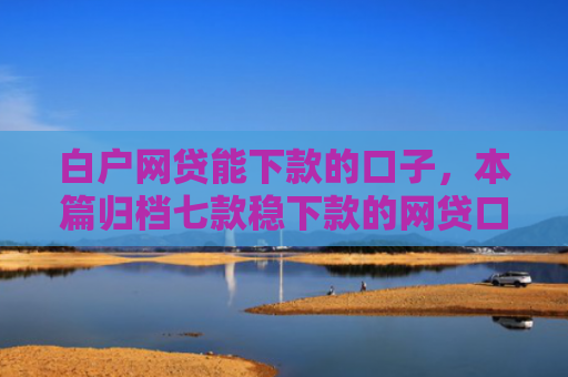 白户网贷能下款的口子，本篇归档七款稳下款的网贷口子谁有