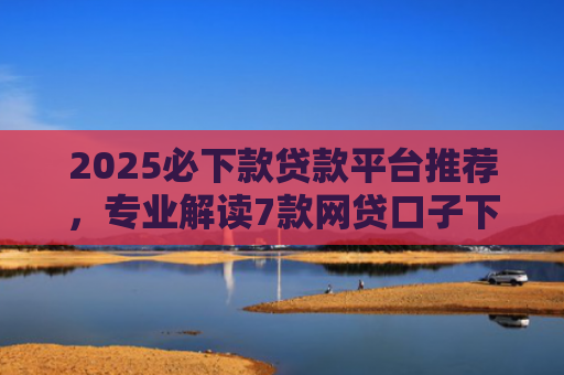 2025必下款贷款平台推荐，专业解读7款网贷口子下款高