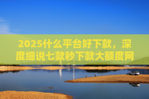 2025什么平台好下款，深度细说七款秒下款大额度网贷口子
