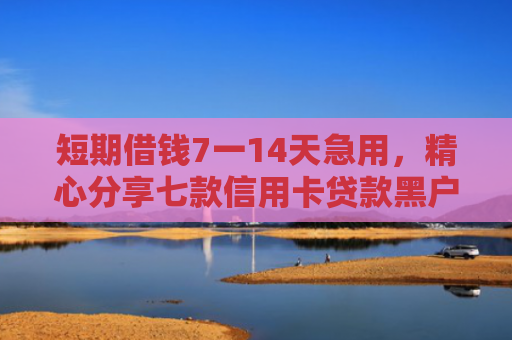 短期借钱7一14天急用，精心分享七款信用卡贷款黑户下款口子