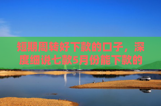 短期周转好下款的口子，深度细说七款5月份能下款的贷款口子