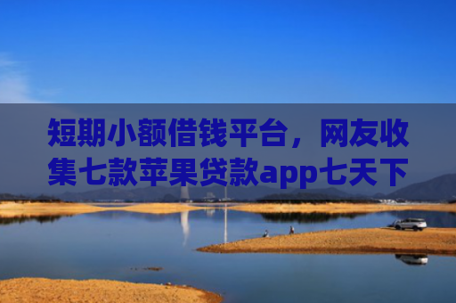 短期小额借钱平台，网友收集七款苹果贷款app七天下款口子